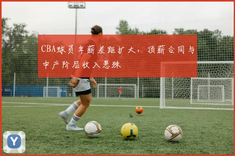 CBA球员年薪差距扩大,顶薪合同与中产阶层收入悬殊
