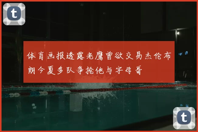 体育画报透露老鹰曾欲交易杰伦布朗今夏多队争抢他与字母哥