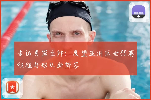 专访男篮主帅:展望亚洲区世预赛征程与球队新阵容