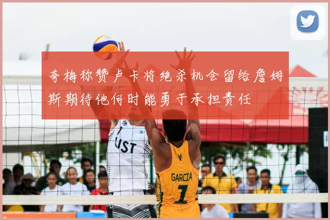 夸梅称赞卢卡将绝杀机会留给詹姆斯期待他何时能勇于承担责任