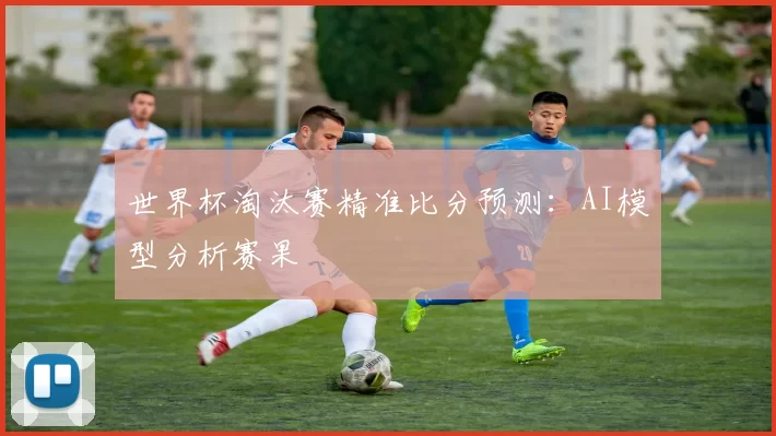 世界杯淘汰赛精准比分预测：AI模型分析赛果