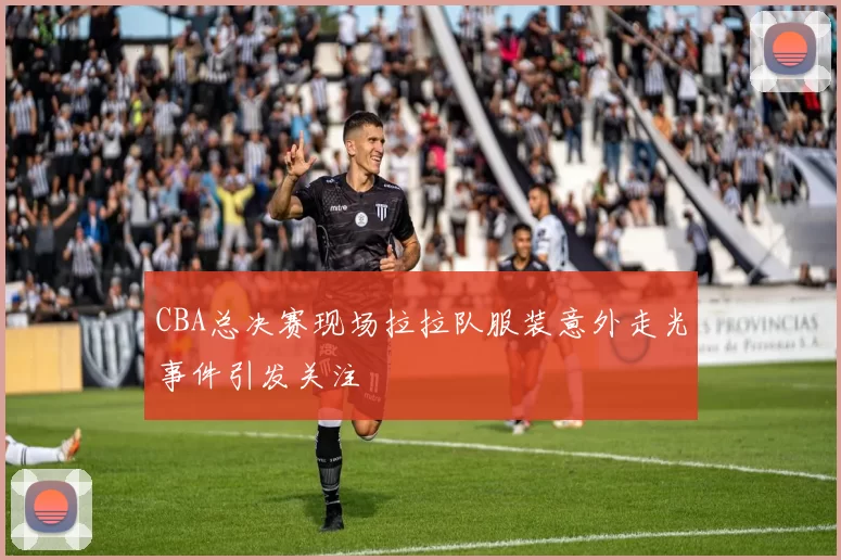 CBA总决赛现场拉拉队服装意外走光事件引发关注