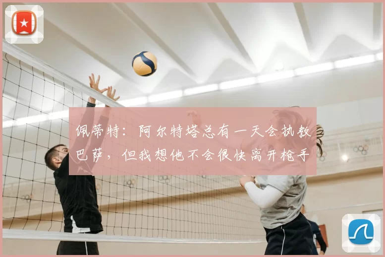 佩蒂特:阿尔特塔总有一天会执教巴萨,但我想他不会很快离开枪手