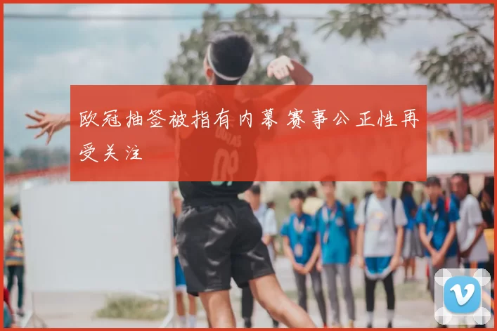 欧冠抽签被指有内幕 赛事公正性再受关注