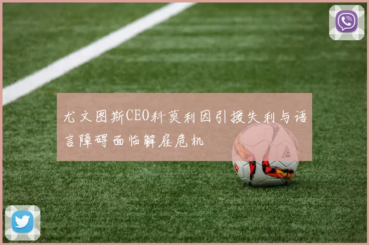 尤文图斯CEO科莫利因引援失利与语言障碍面临解雇危机