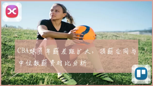 CBA球员年薪差距扩大,顶薪合同与中位数薪资对比分析