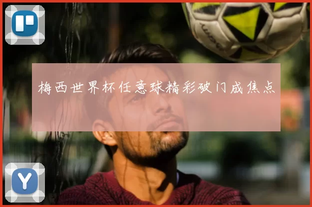 梅西世界杯任意球精彩破门成焦点