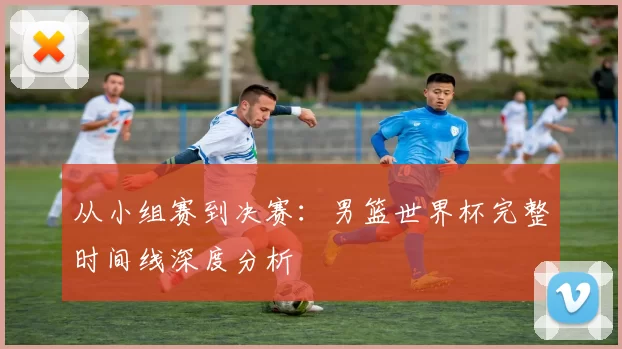 从小组赛到决赛：男篮世界杯完整时间线深度分析