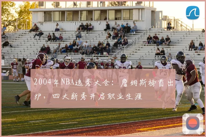 2004年NBA选秀大会：詹姆斯榜首出炉，四大新秀开启职业生涯