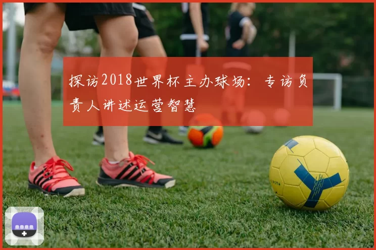 探访2018世界杯主办球场：专访负责人讲述运营智慧
