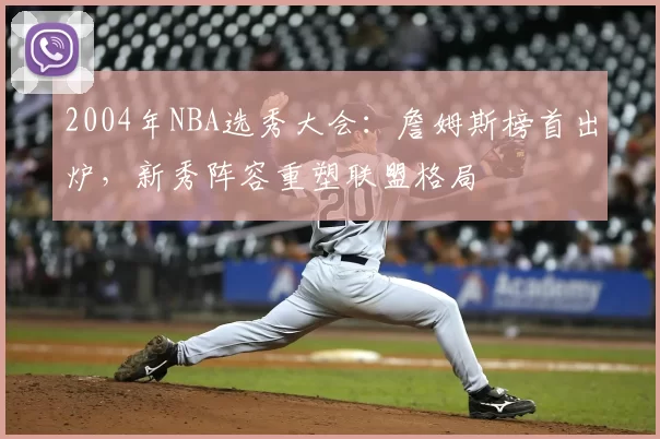 2004年NBA选秀大会:詹姆斯榜首出炉,新秀阵容重塑联盟格局