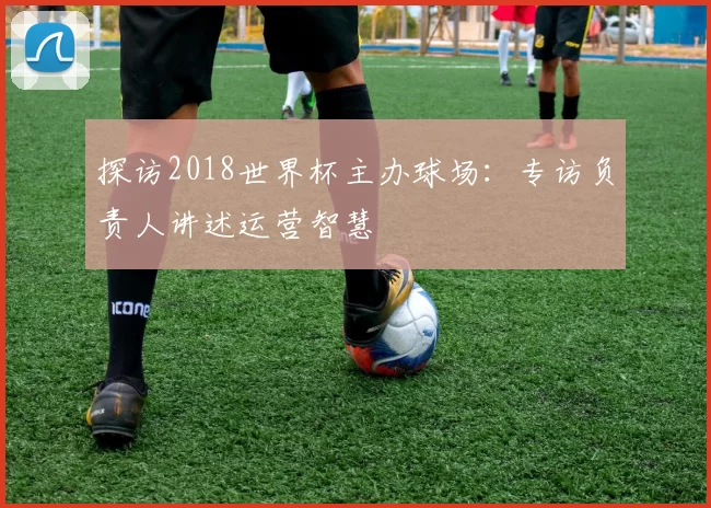 探访2018世界杯主办球场：专访负责人讲述运营智慧