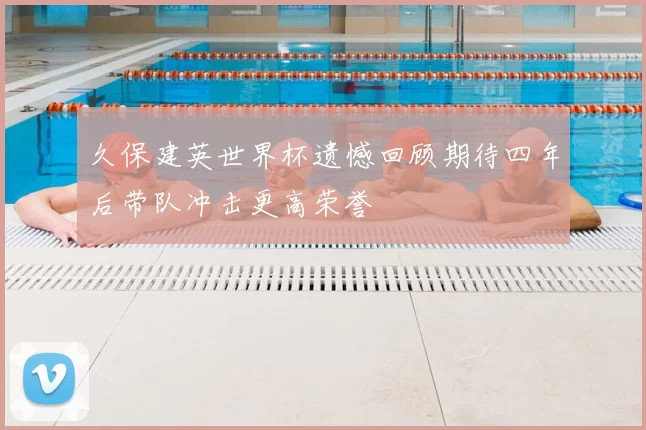 久保建英世界杯遗憾回顾期待四年后带队冲击更高荣誉
