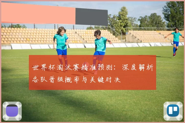 世界杯淘汰赛精准预测:深度解析各队晋级概率与关键对决