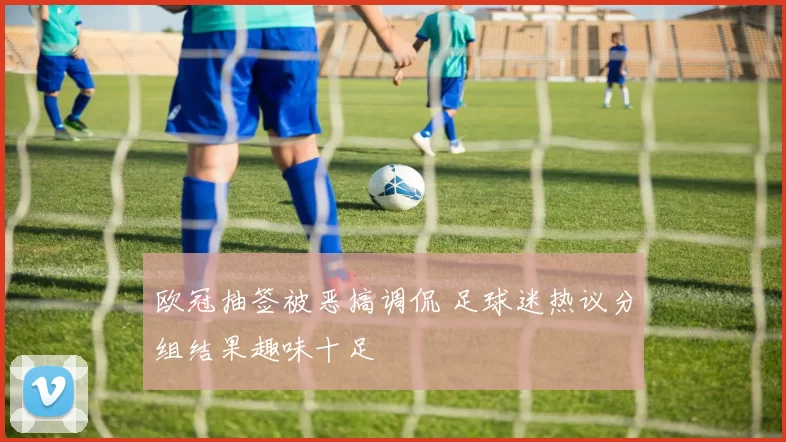 欧冠抽签被恶搞调侃 足球迷热议分组结果趣味十足