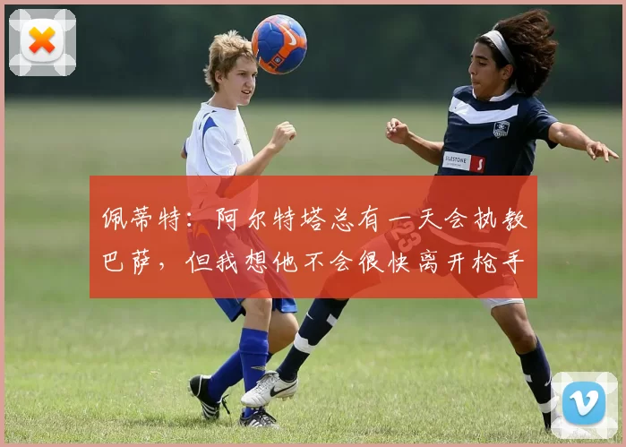 佩蒂特:阿尔特塔总有一天会执教巴萨,但我想他不会很快离开枪手