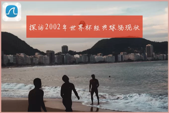 探访2002年世界杯经典球场现状