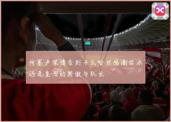 何塞卢深情告别卡瓦哈尔感谢你永远是皇马的骄傲与队长