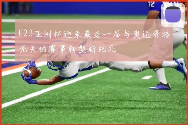 U23亚洲杯迎来最后一届与奥运资格无关的赛事转型新纪元