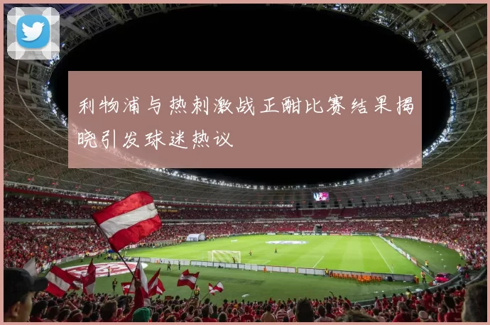 利物浦与热刺激战正酣比赛结果揭晓引发球迷热议