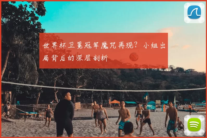 世界杯卫冕冠军魔咒再现？小组出局背后的深层剖析