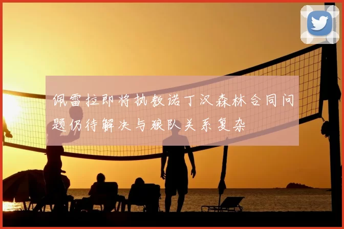 佩雷拉即将执教诺丁汉森林合同问题仍待解决与狼队关系复杂