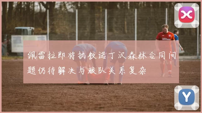 佩雷拉即将执教诺丁汉森林合同问题仍待解决与狼队关系复杂