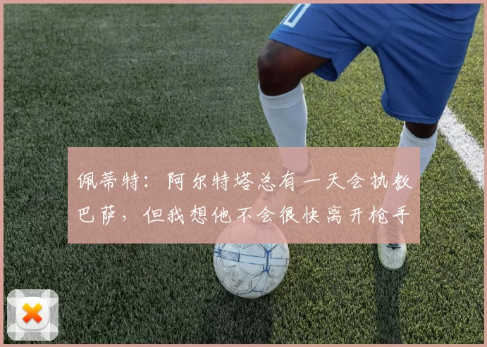 佩蒂特:阿尔特塔总有一天会执教巴萨,但我想他不会很快离开枪手