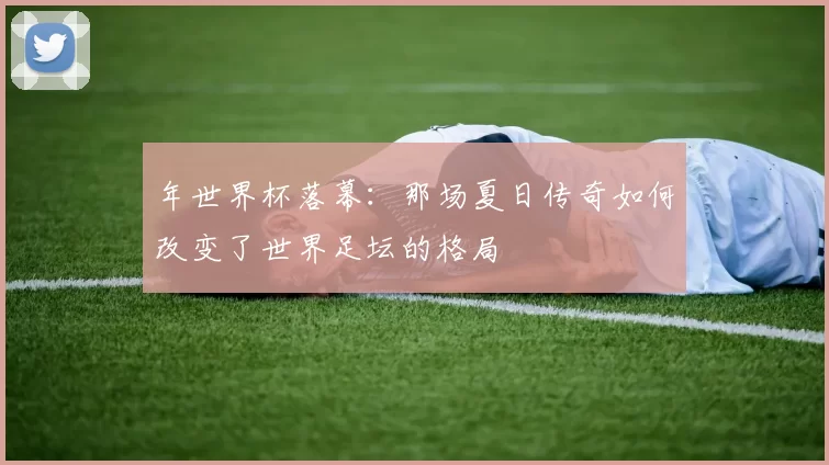 年世界杯落幕:那场夏日传奇如何改变了世界足坛的格局