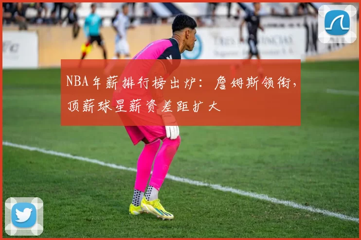NBA年薪排行榜出炉：詹姆斯领衔，顶薪球星薪资差距扩大