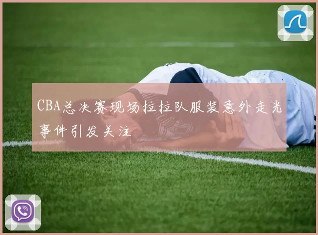 CBA总决赛现场拉拉队服装意外走光事件引发关注