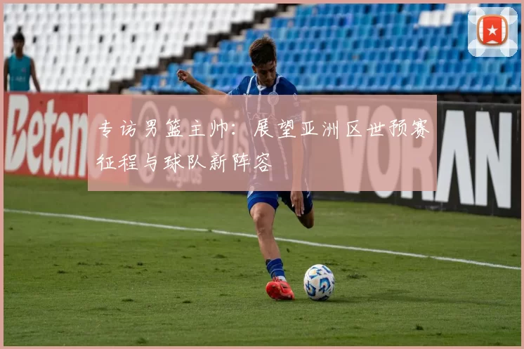专访男篮主帅:展望亚洲区世预赛征程与球队新阵容