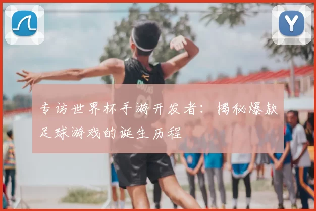 专访世界杯手游开发者：揭秘爆款足球游戏的诞生历程