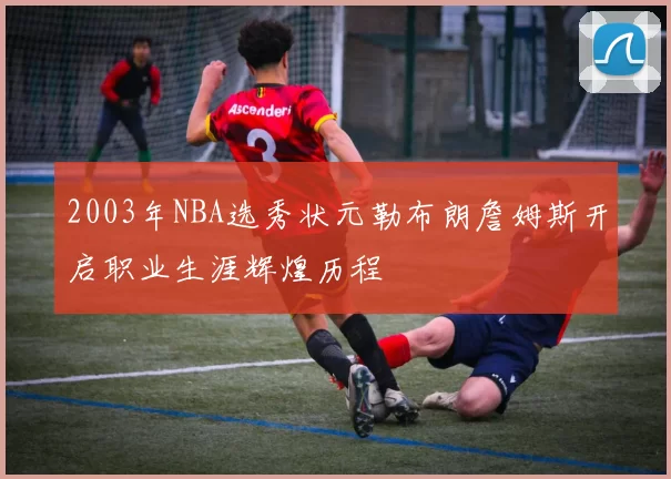 2003年NBA选秀状元勒布朗詹姆斯开启职业生涯辉煌历程