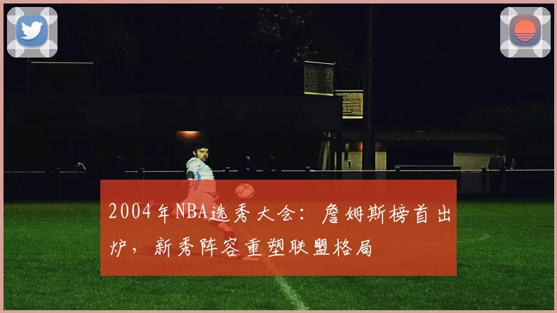 2004年NBA选秀大会:詹姆斯榜首出炉,新秀阵容重塑联盟格局