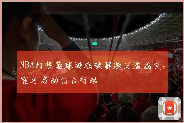 NBA幻想篮球游戏破解版泛滥成灾，官方启动打击行动