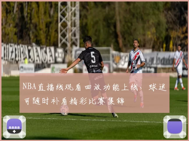 NBA直播线观看回放功能上线,球迷可随时补看精彩比赛集锦