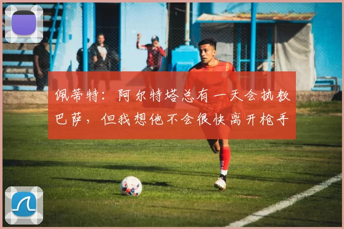 佩蒂特:阿尔特塔总有一天会执教巴萨,但我想他不会很快离开枪手