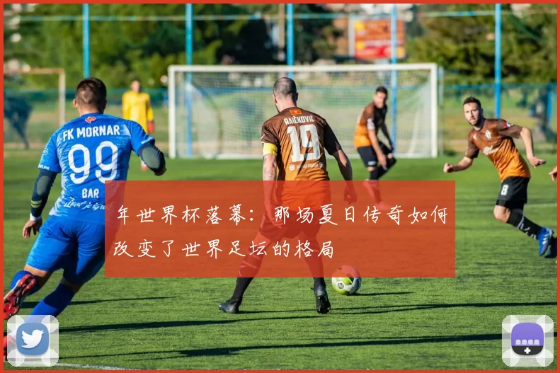 年世界杯落幕:那场夏日传奇如何改变了世界足坛的格局