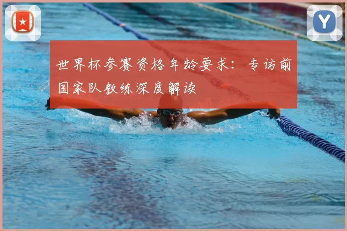 世界杯参赛资格年龄要求：专访前国家队教练深度解读