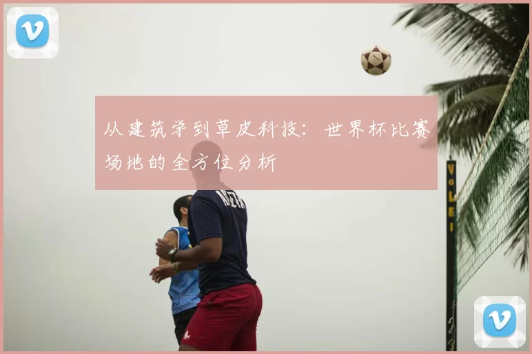 从建筑学到草皮科技:世界杯比赛场地的全方位分析