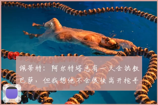 佩蒂特:阿尔特塔总有一天会执教巴萨,但我想他不会很快离开枪手