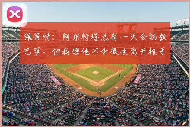 佩蒂特：阿尔特塔总有一天会执教巴萨，但我想他不会很快离开枪手