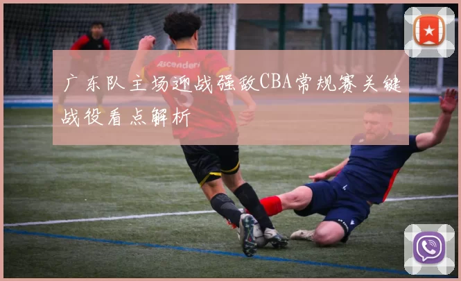 广东队主场迎战强敌CBA常规赛关键战役看点解析