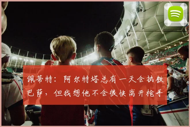 佩蒂特：阿尔特塔总有一天会执教巴萨，但我想他不会很快离开枪手