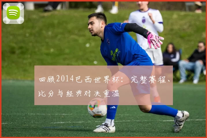 回顾2014巴西世界杯:完整赛程、比分与经典对决重温