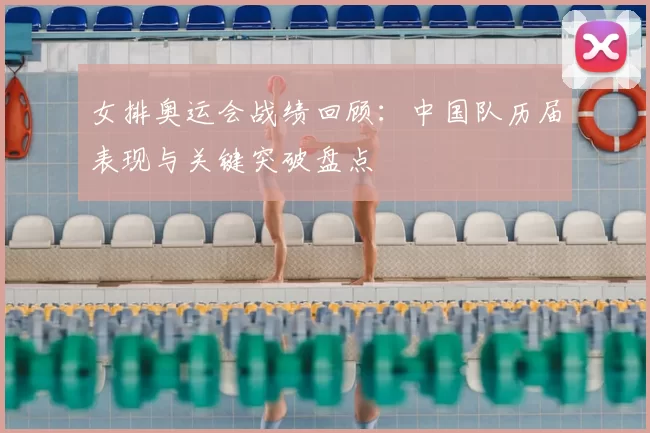 女排奥运会战绩回顾:中国队历届表现与关键突破盘点