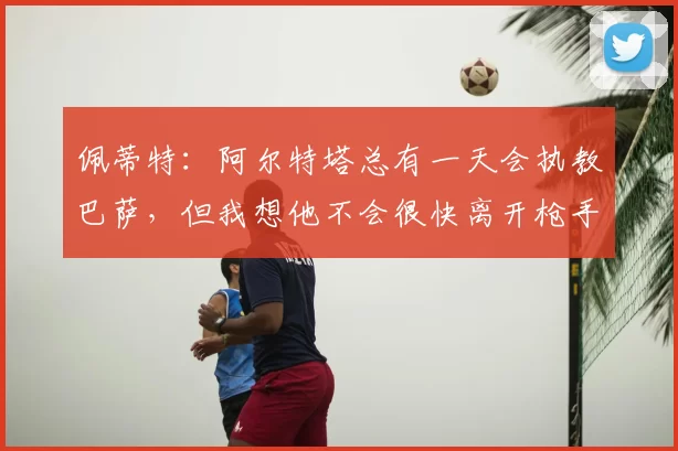 佩蒂特：阿尔特塔总有一天会执教巴萨，但我想他不会很快离开枪手