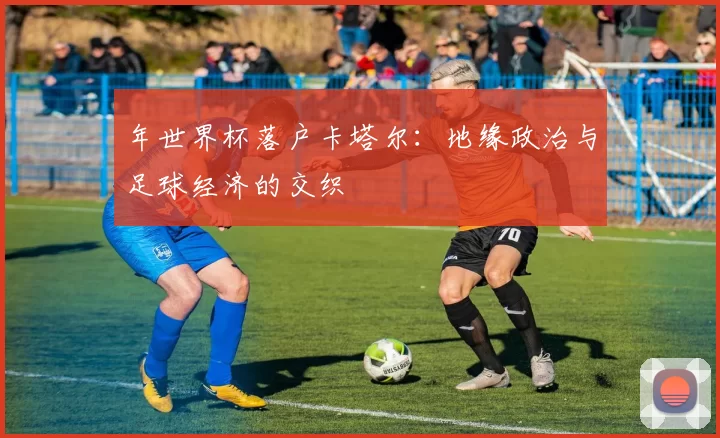 年世界杯落户卡塔尔：地缘政治与足球经济的交织