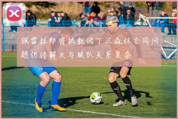 佩雷拉即将执教诺丁汉森林合同问题仍待解决与狼队关系复杂